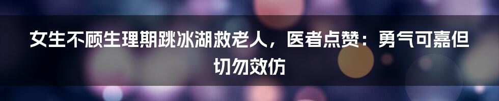 女生不顾生理期跳冰湖救老人，医者点赞：勇气可嘉但切勿效仿