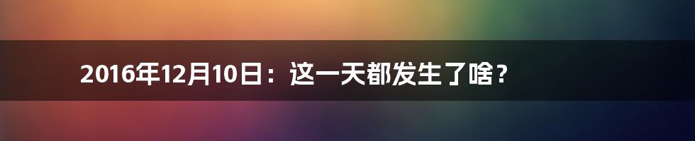 2016年12月10日：这一天都发生了啥？