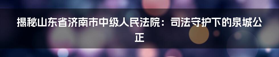 揭秘山东省济南市中级人民法院：司法守护下的泉城公正