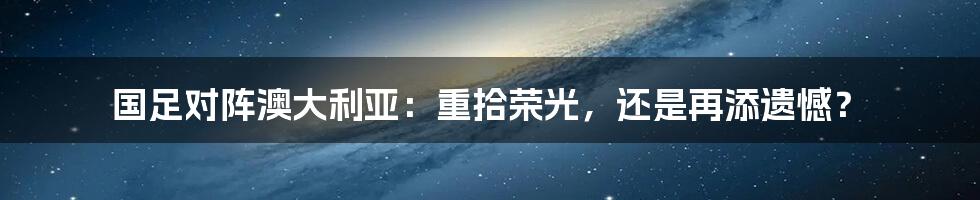 国足对阵澳大利亚：重拾荣光，还是再添遗憾？