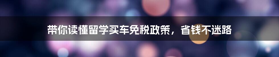 带你读懂留学买车免税政策，省钱不迷路