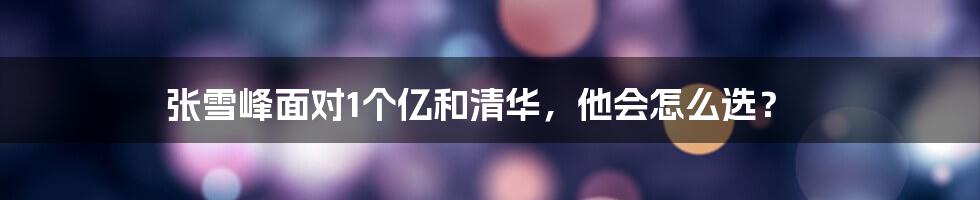 张雪峰面对1个亿和清华，他会怎么选？