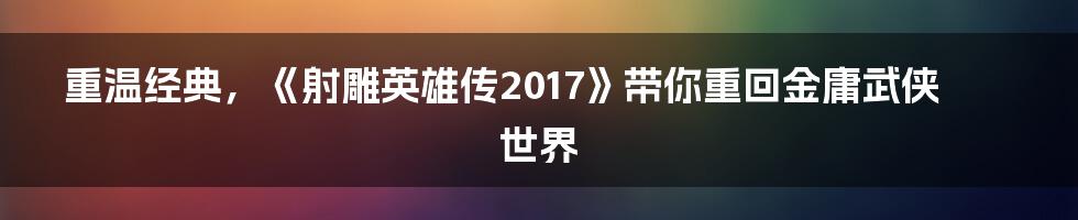 重温经典，《射雕英雄传2017》带你重回金庸武侠世界