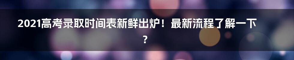 2021高考录取时间表新鲜出炉！最新流程了解一下？