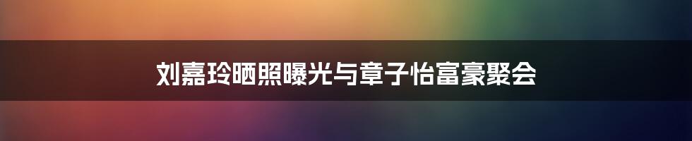 刘嘉玲晒照曝光与章子怡富豪聚会