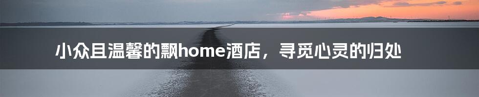 小众且温馨的飘home酒店，寻觅心灵的归处