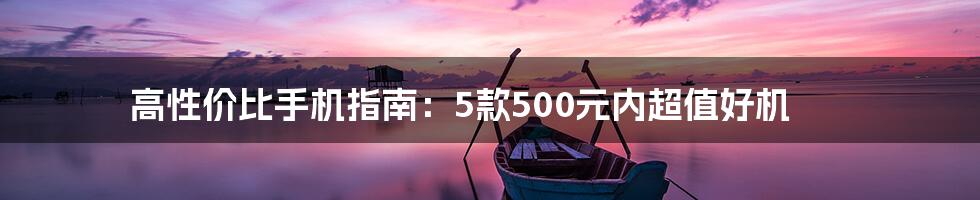 高性价比手机指南：5款500元内超值好机