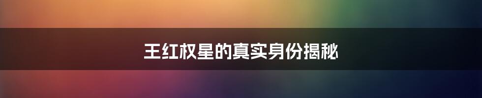 王红权星的真实身份揭秘