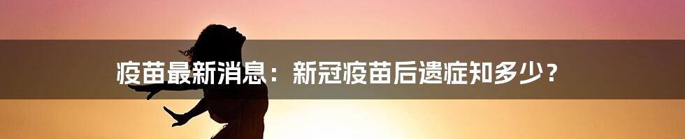 疫苗最新消息：新冠疫苗后遗症知多少？