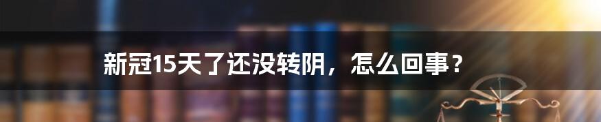 新冠15天了还没转阴，怎么回事？