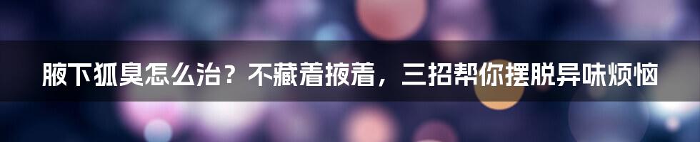 腋下狐臭怎么治？不藏着掖着，三招帮你摆脱异味烦恼