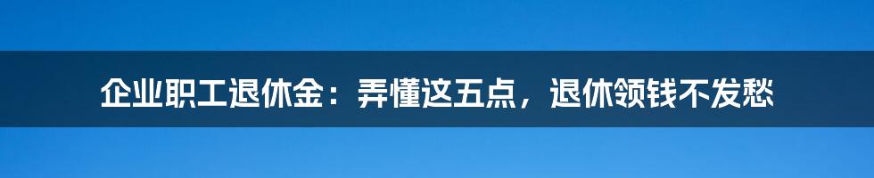 企业职工退休金：弄懂这五点，退休领钱不发愁