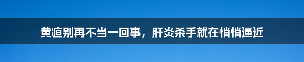 黄疸别再不当一回事，肝炎杀手就在悄悄逼近