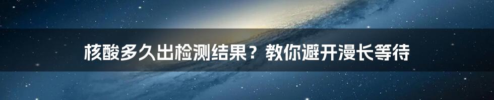 核酸多久出检测结果？教你避开漫长等待