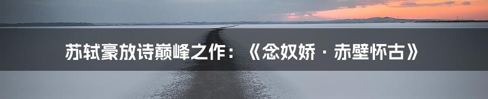 苏轼豪放诗巅峰之作：《念奴娇·赤壁怀古》