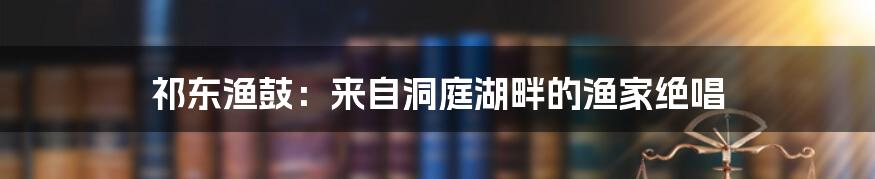 祁东渔鼓：来自洞庭湖畔的渔家绝唱