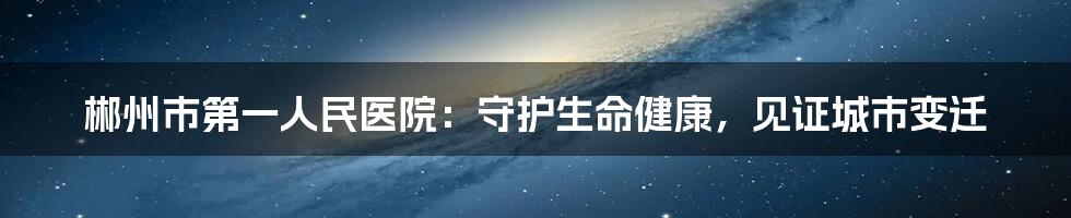 郴州市第一人民医院：守护生命健康，见证城市变迁