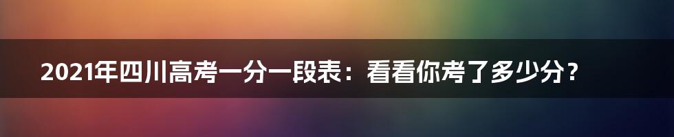 2021年四川高考一分一段表：看看你考了多少分？