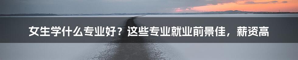 女生学什么专业好？这些专业就业前景佳，薪资高