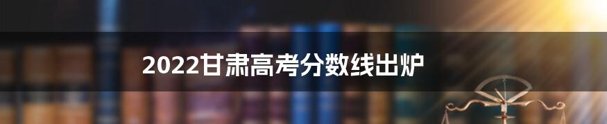 2022甘肃高考分数线出炉