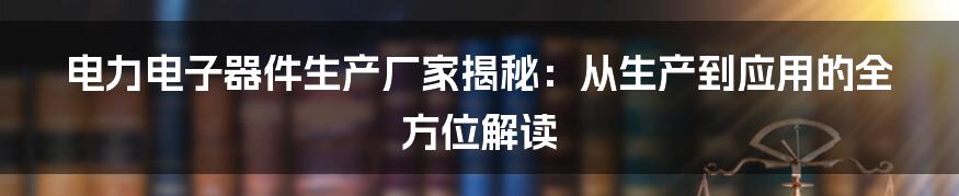 电力电子器件生产厂家揭秘：从生产到应用的全方位解读