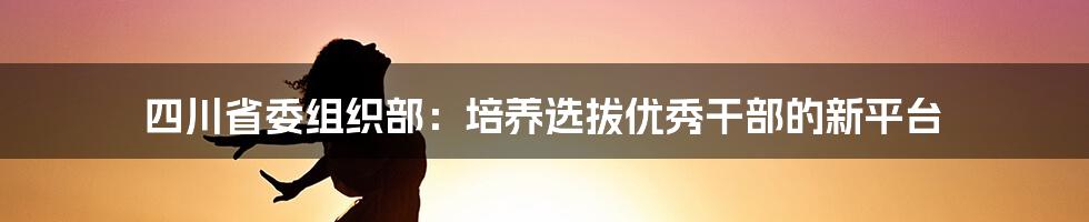 四川省委组织部：培养选拔优秀干部的新平台