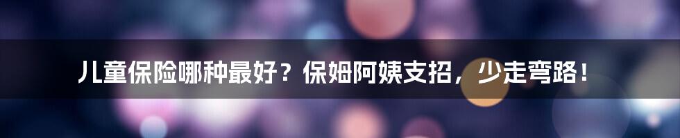 儿童保险哪种最好？保姆阿姨支招，少走弯路！