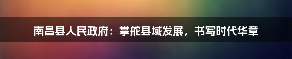 南昌县人民政府：掌舵县域发展，书写时代华章