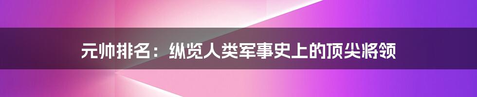 元帅排名：纵览人类军事史上的顶尖将领