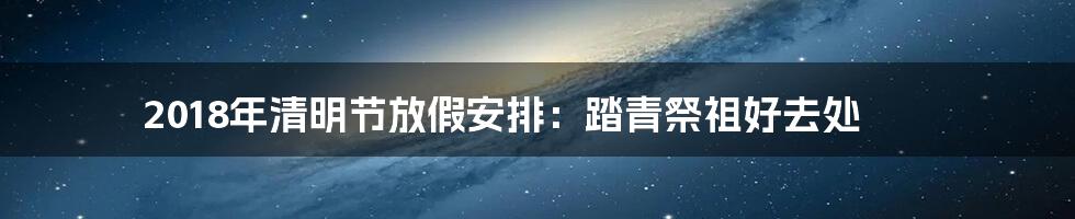 2018年清明节放假安排：踏青祭祖好去处