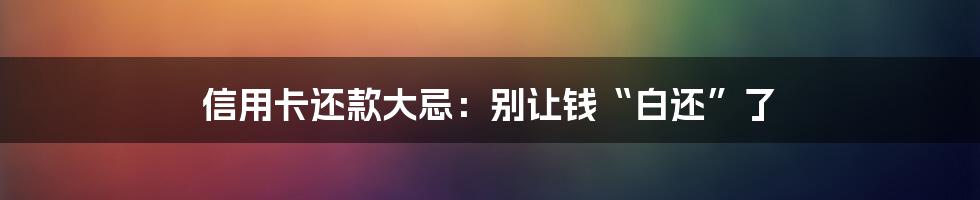 信用卡还款大忌：别让钱“白还”了