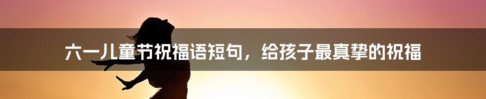 六一儿童节祝福语短句，给孩子最真挚的祝福