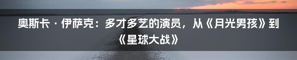 奥斯卡·伊萨克：多才多艺的演员，从《月光男孩》到《星球大战》