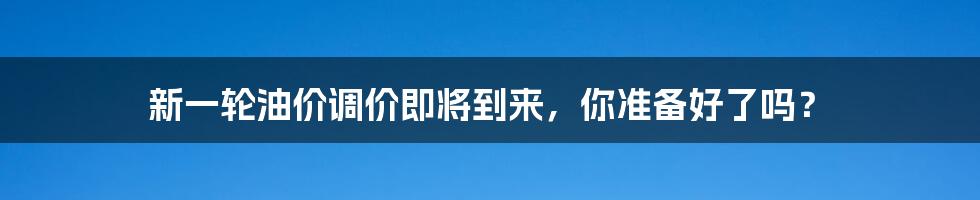 新一轮油价调价即将到来，你准备好了吗？