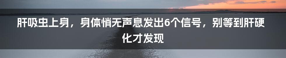 肝吸虫上身，身体悄无声息发出6个信号，别等到肝硬化才发现