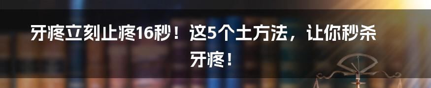 牙疼立刻止疼16秒！这5个土方法，让你秒杀牙疼！