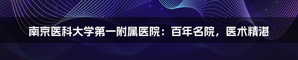 南京医科大学第一附属医院：百年名院，医术精湛