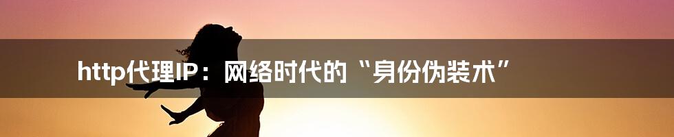 http代理IP：网络时代的“身份伪装术”