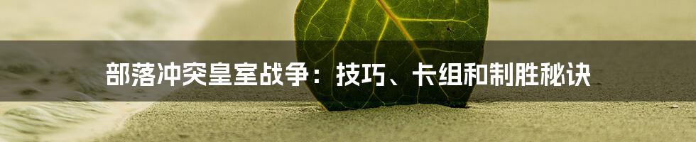 部落冲突皇室战争：技巧、卡组和制胜秘诀