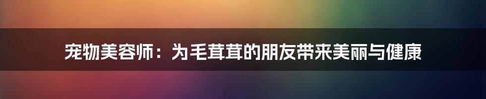 宠物美容师：为毛茸茸的朋友带来美丽与健康