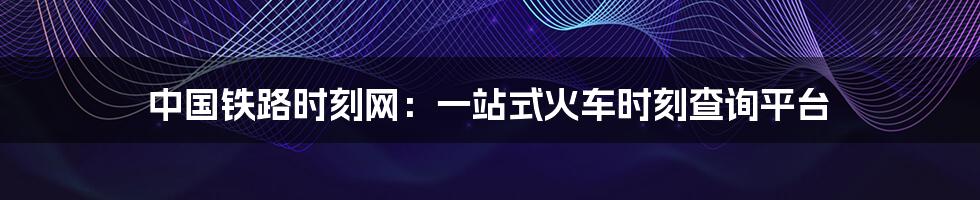 中国铁路时刻网：一站式火车时刻查询平台