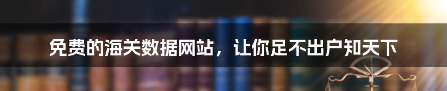 免费的海关数据网站，让你足不出户知天下