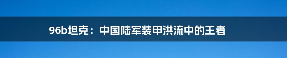 96b坦克：中国陆军装甲洪流中的王者