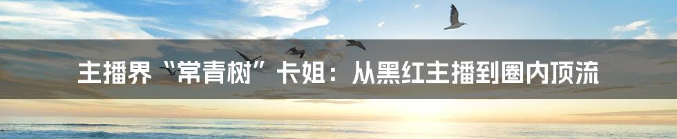 主播界“常青树”卡姐：从黑红主播到圈内顶流