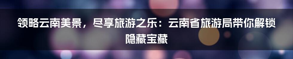 领略云南美景，尽享旅游之乐：云南省旅游局带你解锁隐藏宝藏