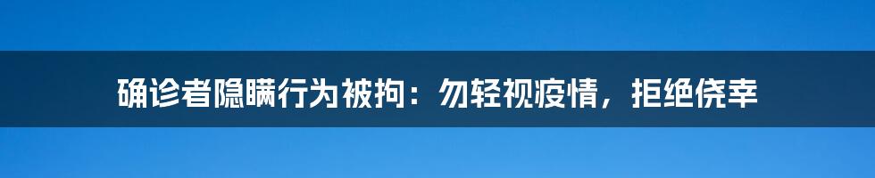 确诊者隐瞒行为被拘：勿轻视疫情，拒绝侥幸