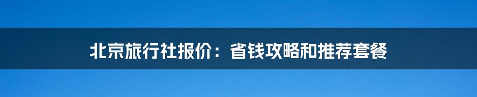 北京旅行社报价：省钱攻略和推荐套餐