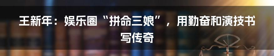 王新年：娱乐圈“拼命三娘”，用勤奋和演技书写传奇