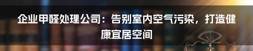 企业甲醛处理公司：告别室内空气污染，打造健康宜居空间