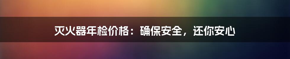 灭火器年检价格：确保安全，还你安心